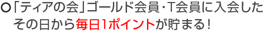 「ティアの会」ゴールド会員に入会したその日から毎日1ポイントが貯まる！